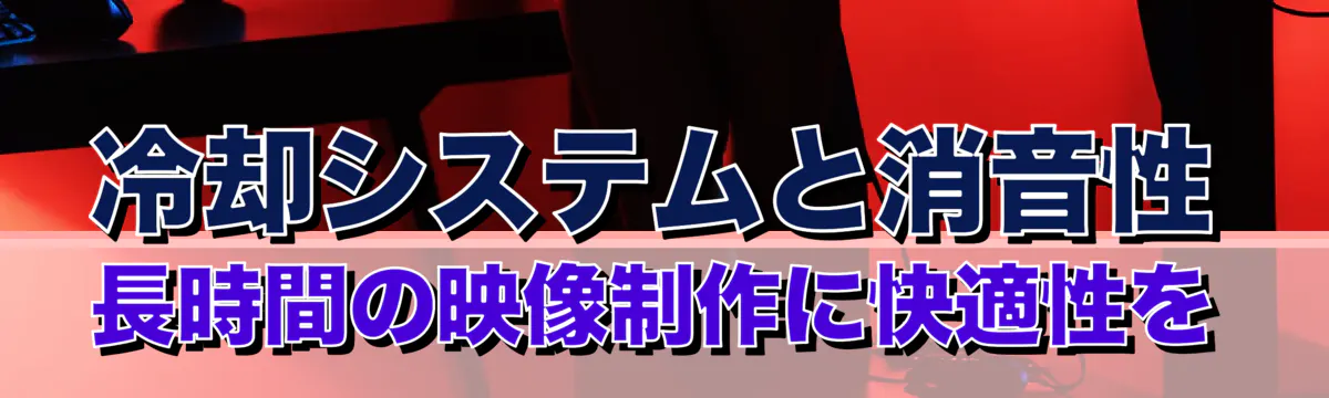 冷却システムと消音性 長時間の映像制作に快適性を