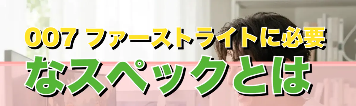 007 ファーストライトに必要なスペックとは